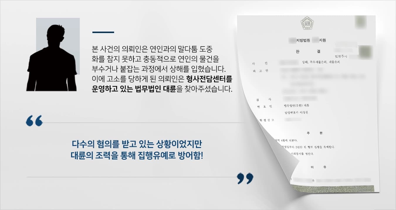 본 사건의 의뢰인은 집에서 연인과 어느 날 말다툼을 하다가 감정이 격해진 나머지 극도로 흥분하기 시작했습니다. 말다툼이 끝이 보이지 않자 연인(피해자)은 말다툼을 하던 중 집 밖으로 나가면서 밖에서 화를 삭이려 했습니다.이에 의뢰인은 더더욱 화를 주체하지 못하고 연인(피해자)의 물건을 부수는 등의 행동을 하였지만 그래도 분이 풀리지 않자 밖으로 나간 연인(피해자)을 붙잡아서 못다한 이야기를 하려 했습니다.이러한 붙잡는 과정에서 연인(피해자)에게 뜻하지 않게 상해를 입혀 처벌을 받을 위기에 처한 의뢰인은 검사출신변호사와 형사전문변호사가 있는 법무법인 대륜을 찾아와 의뢰해주셨습니다.
