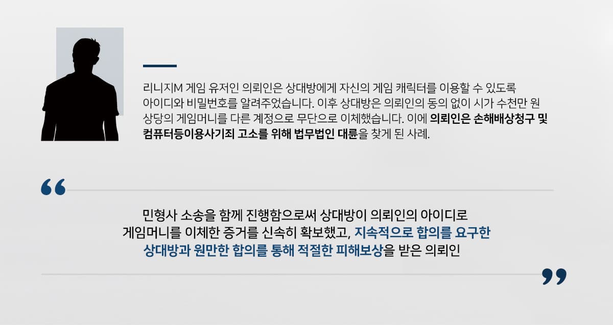 의뢰인은 리니지M 게임 유저로서 OO길드의 군주 역할을 하고 있었는데, 상대방에게 의뢰인의 계정에 연결된 케릭터를 사용하여 게임을 이용할 수 있도록 아이디와 비밀번호를 알려주었습니다.상대방은 이후 의뢰인의 동의를 받지 않고 수천만 원 상당의 게임머니를 다른 계정으로 무단 이체하여 커다란 정신적, 재산적 피해를 유발했습니다.손해배상청구 및 컴퓨터등사용사기 고소를 위해 의뢰인은 형사전문, 손해배상전문 변호사를 다수 보유하고 있는 법무법인 대륜을 찾아주셨습니다.