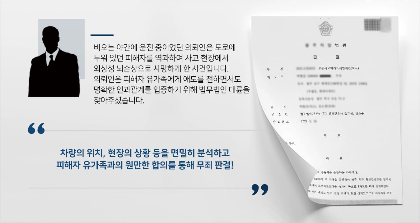 비가 내리는 야간에 운전 중이었던 의뢰인이 도로에 누워 있던 피해자를 식별하지 못하고 역과하여 사망하게 한 사건입니다.의뢰인은 통상 예견되는 사태에 대한 대비는 하였으나 이례적인 사태에 대한 주의의무를 다하지 못하였습니다.유가족에게 깊은 애도를 전하는 한편, 정확한 사실관계를 규명하고자 의뢰인은 형사전문전담센터 운영하고 있는 법무법인 대륜을 찾아주셨습니다.