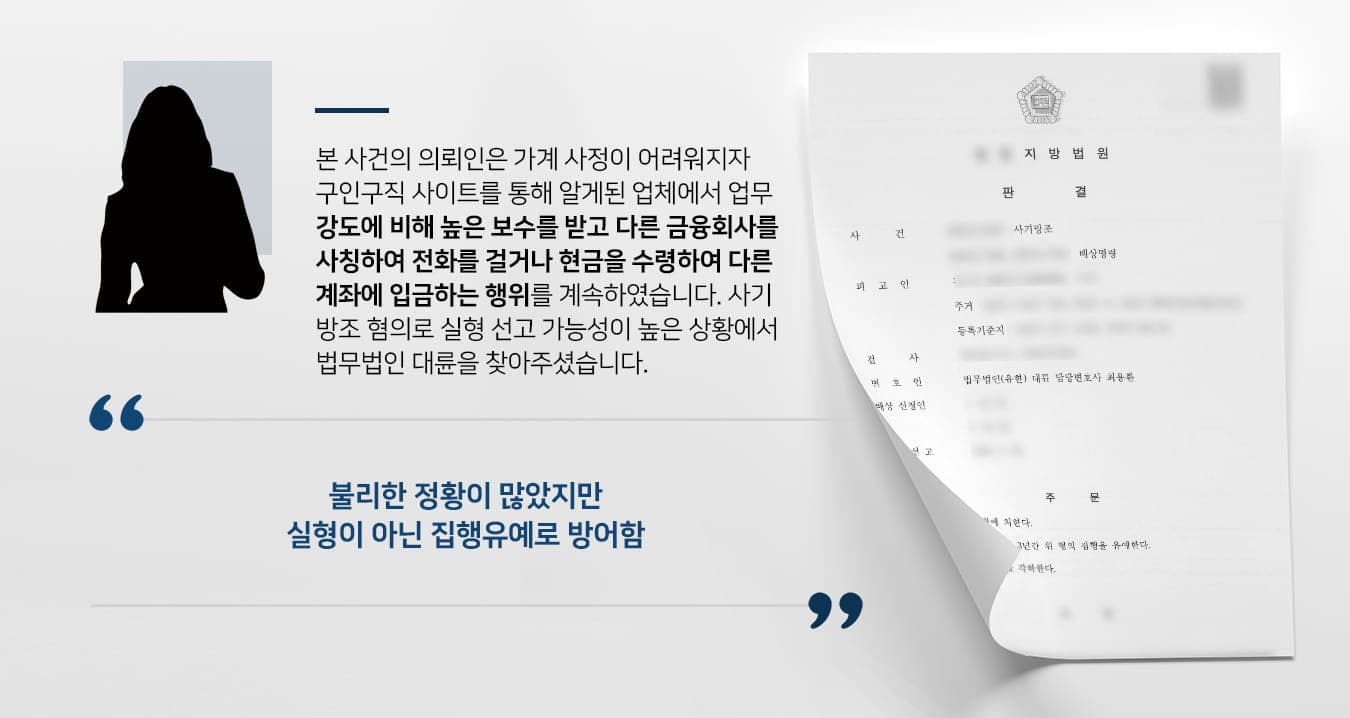 본  사건의 의뢰인은 코로나로 인한 경제침체로 인해서 생활고를 겪고 있었습니다.어린 자녀를 양육하며 경력단절이 된 상황에서 급하게 구할 수 있는 일자리를 찾아보던 중, 아르바이트 구인 사이트를 통해 취업을 하게 되었습니다.해당 업체는 작업대출*을 하는 곳으로 의뢰인은 약 10회에 걸쳐 다른 대출 업체를 사칭하며 전화를 걸어 개인 정보를 받았습니다.(*정상적으로 대출이 불가능한 사람에게 허위 금융거래 실적을 만들어 금융기관을 속여서 대출을 받을 수 있도록 하는 행위이며 불법행위임)계속해서 다른 업체의 이름을 대며 피해자들에게 연락을 하였고, 업무 강도에 비해 비교적 높은 수당을 받아와서 보이스피싱 범죄에 이용되는 것이라는 점을 충분히 의심할 수 있었음에도 불구하고 약 10회에 걸쳐 같은 행동을 반복하였습니다.또, 보이스피싱 조직원에게 속은 피해자들로부터 현금을 수령하여 다른 계좌로 입금을 하는 등 일반적인 관점에서 수상하게 여길 만한 행동을 다수 하였습니다.경찰조사를 받게 된 의뢰인께서는 아직 자녀들이 어려서 부모의 손길이 필요한 시기이니 실형만은 면할 수 있기를 바란다며 법무법인 대륜을 찾아주셨습니다.