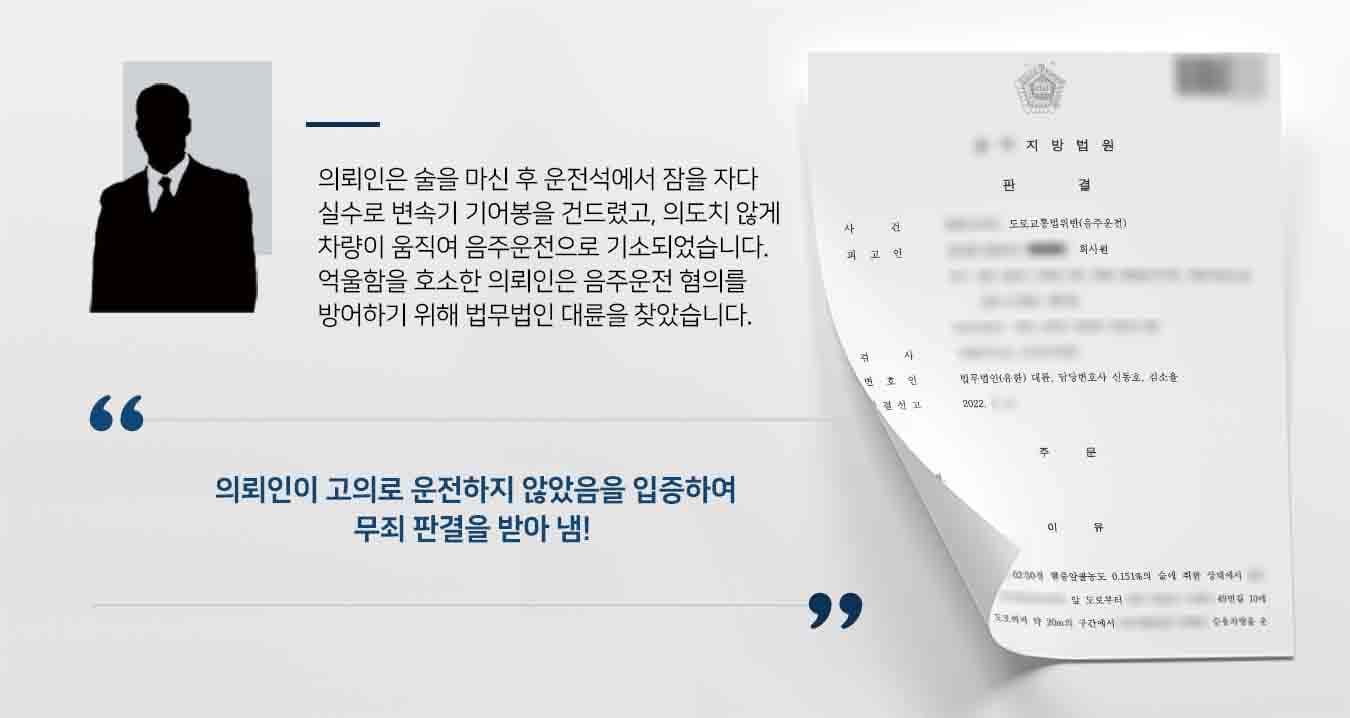 ## 의도치 않게 차를 움직여 음주운전  의뢰인은 술에 취해 차 안에서 쉬던 중 히터를 틀려다 의도치 않게 차량을 움직여 음주운전으로 기소되었습니다. 이에 음주운전 형사처벌을 받지 않기 위해 법무법인 대륜의 형사전문변호사에게 의뢰를 맡겨주었습니다.  ## 음주운전 고의없음 집중 입증 법무법인 대륜은 의뢰인과의 긴밀한 법률상담을 진행하여, 3인 이상의 전문가들로 형사전문변호사팀을 구성하였습니다. 형사전문변호사팀은 음주운전의 고의없음을 집중적으로 입증하였습니다.   ■ 고의 운전이라면 습관적으로 브레이크과 엑셀을 밟고 운전대를 조작했어야 하는데 그런 정황이 없음 ■ 의뢰인의 차량은 N단에서도 시동이 걸리고, 변속기 버튼을 누르지 않아도 기어봉에 힘을 가하면 D단으로 변속이 됨을 입증  ## 음주운전 무죄 선고 재판부는 법무법인 대륜의 주장을 받아들여 의뢰인에게 음주운전으로 인한 도로교통법위반 무죄를 선고하였습니다.  만약 위 사례와 비슷한 상황으로 혼자서는 해결이 어려운 경우라면 언제든 법무법인 대륜으로 의뢰해 주시길 바랍니다.  법무법인 대륜은 법률전문가 3인 이상으로 전담팀을 구성해 전문성을 극대화하며, 해결사례를 토대로 구축한 대륜만의 소송시스템으로 의뢰하신 사건을 성공으로 이끌어 오고 있습니다.  본 소송과 관련하여 법률조력이 필요하시다면 법무법인 대륜과 함께 준비하시길 바랍니다.