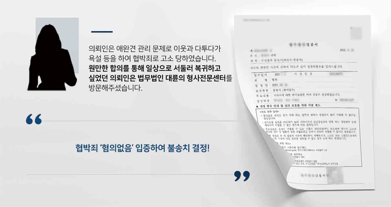 ## 이웃과의 다투다 협박죄 사건 발생 의뢰인은 아파트에서 애완견을 키우면서 앞집 이웃과 여러 차례 다툼이 발생했습니다. 그러다 이웃이 현관문 앞에 CCTV를 설치하며 서로 간의 감정이 폭발했고, 의뢰인은 '정신병자, 모지리, 팔푼이' 등 언행을 하였다는 이유로 고소당하였습니다. 의뢰인은 협박죄 등의 고소에 대응하기 위해 법무법인 대륜의 형사전문변호사에게 의뢰를 부탁하였습니다.  ## 협박죄, 서둘러 종결하기 위해 법무법인 대륜은 의뢰인과의 상담을 거쳐, 3인 이상의 협박죄 등 사건처리 경험이 풍부한 전문가들도 형사전문변호사팀을 구축하였습니다. 형사전문변호사팀은 이웃과의 원만한 합의를 시도하며, 한편으로는 위 사건과 별개로 불법 CCTV 설치 건으로 관할 경찰서에 진정을 하였습니다. 가급적 서둘러 사건을 마무리 짓고 싶어했던 의뢰인의 취지를 최대한 반영하여 대응하였습니다.    ## 협박죄 불송치 결정 경찰에서는 법무법인 대륜의 주장을 받아들여 '피의자의 협박죄에 대해 증거불충분으로 불송치' 결정을 내렸습니다. 이로서 의뢰인은 바라던 대로 형사사건에서 벗어나 다시 일상으로 돌아갈 수 있었습니다.  만약 위 사례와 비슷한 상황으로 곤란을 겪고 계시다면 언제든 법무법인 대륜으로 의뢰해 주시길 바랍니다.  △형법 제13조(협박죄) 다른 사람의 권리행사를 방해하거나 의무가 없는 일을 하게 할 목적으로 제5조제1항ㆍ제2항, 제7조 또는 제8조의 죄를 범하여 운항 중인 선박 또는 해상구조물의 안전을 위험하게 할 것이라고 고지함으로써 다른 사람을 협박한 사람은 5년 이하의 징역 또는 3천만 원 이하의 벌금에 처한다.  법무법인 대륜은 법률전문가 3인 이상으로 전담팀을 구성해 전문성을 극대화하며, 해결사례를 토대로 구축한 대륜만의 소송시스템으로 의뢰하신 사건을 성공으로 이끌어 오고 있습니다.   본 소송과 관련하여 법률조력이 필요하시다면 법무법인 대륜과 함께 준비하시길 바랍니다.