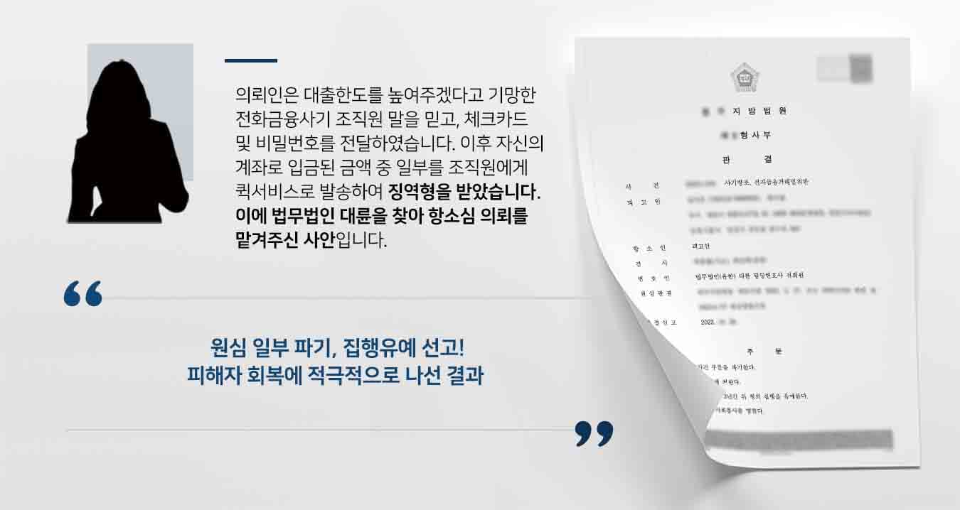 ## 전화금융사기로 전자금융거래법위반 피고인 의뢰인은 저축은행 직원을 사칭한 전화금융사기 조직원에게 "체크카드를 보내주면 대출한도를 높여 대출해주겠다"라는 제안을 받아 승낙한 뒤 택배로 체크카드를 보내주고 카카오톡으로 비밀번호를 송신하였습니다.   이후 전화금융사기 조직원은 피해자OOO에게 "신용카드사에서 대출을 받아 보내주면 저금리 대출을 해주겠다"라고 기망하여 피고인 계좌로 2900만 원을 보내도록 유도하였습니다.  피고인은 이중 1700만 원을 현금 및 수표로 인출하여 퀵서비스로 전화금융사기 조직원에게 전달하였습니다. 이에 전자금융거래법위반 및 사기방조죄 혐의로 기소되었고, 징역 1년 6월형을 선고받았습니다.   이후 피고인은 항소를 청구하기 위해 법무법인 대륜의 형사전문변호사를 방문했습니다.  ## 전자금융거래법위반 몰랐더라도 피고인과의 면밀한 법률상담을 거쳐 법무법인 대륜은 3인 이상의 전자금융거래법위반 등 사건처리 경험이 많은 전문가들로 형사전문변호사팀을 구성하였습니다. 형사전문변호사팀은 의뢰인이 바라는 대로, 양형부당을 주장하기 위해 다음과 같이 변론을 준비하였습니다.  ■ 피고인은 전화금융사기 범죄임을 명확히 인식하지 못했다는 점 ■ 피고인 또한 범죄의 수단 내지 희생양에 불과하다는 점 ■ 피해자의 피해회복을 위해 적극적으로 노력하여 합의를 이끌어 냈다는 점 ■ 자신의 잘못된 행동으로 인해 피해자가 발생하여 고통을 느끼며 깊게 반성하고 있다는 점 ■ 조사 과정에서 아는 내용을 모두 진술하며 그에 상응하는 처벌을 달게 받겠다고 한 점  ## 원심 뒤집고, 전자금융거래법위반 등 집행유예 법무법인 대륜의 조력으로, 재판부는 "원심판결 중 피고사건 부분을 파기한다. 피고인을 징역 1년 6월에 처한다. 다만 이 판결 확정일로부터 3년간 위 형의 집행을 유예한다. 피고인에게 80시간의 사회봉사를 명한다"고 판결을 내렸습니다.  만약 전자금융거래법위반, 사기방조죄  위 사례와 비슷한 상황으로 곤란을 겪고 계시다면 언제든 법무법인 대륜으로 의뢰해 주시길 바랍니다.  전자거래법 제49조(벌칙) ① 다음 각 호에 해당하는 자는 10년 이하의 징역 또는 1억원 이하의 벌금에 처한다.  4. 제26조를 위반하여 전자금융거래정보를 타인에게 제공 또는 누설하거나 업무상 목적 외에 사용한 자  법무법인 대륜은 법률전문가 3인 이상으로 전담팀을 구성해 전문성을 극대화하며, 해결사례를 토대로 구축한 대륜만의 소송시스템으로 의뢰하신 사건을 성공으로 이끌어 오고 있습니다. 본 소송과 관련하여 법률조력이 필요하시다면 법무법인 대륜과 함께 준비하시길 바랍니다.