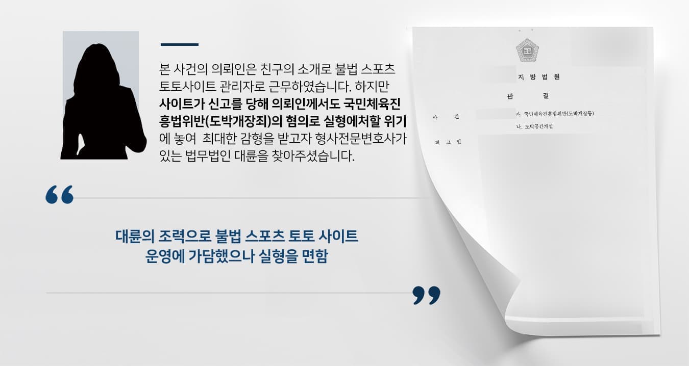 본 사건의 의뢰인은 친구의 소개로 불법 스포츠 토토 사이트 관리자로 근무하였습니다.  하지만 사이트가 신고를 당해 의뢰인께서도 국민체육진흥법위반(도박개장죄)의 혐의로 실형에 처할 위기에 놓여  최대한 감형을 받고자 형사전문변호사가 있는 법무법인 대륜을 찾아주셨습니다.