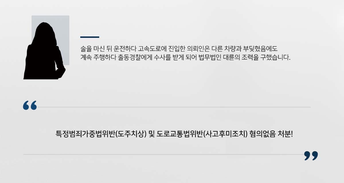 ## 음주운전 중 타 차량과 충돌 의뢰인은 남자친구와 헤어진 뒤 계속 잊지 못하여 친구와 술을 마신 뒤 과거 애인의 집 근처로 음주운전을 하게 되었습니다.   정처 없이 도로를 배회하다 고속도로를 타게 되게된 의뢰인은 운행 중 다른 차와 부딪혔음에도 이를 인지하지 못한 채 운행을 했습니다. 이후 뒤쫓아 온 사고차량의 신고로 출동한 담당경찰로부터 음주측정을 받고 음주혐의에 더하여 특가법위반(도주치상), 도교법위반(사고후미조치)혐의로 수사를 받게 되었습니다.   의뢰인은 위 혐의가 적용될 경우 징역형이 나올 수도 있는 상황이라 법무법인 대륜의 형사전문변호사를 찾아와 이에 대한 변호를 의뢰하게 되었습니다.  ## 음주운전 실형 위기, 면밀한 변론 준비  법무법인 대륜의 형사전문변호사는 경찰 조사에 앞서 답변 요령 및 대응방안을 설명드렸습니다. cctv가 도처에 깔려 있는 요즘 고속도로는 말할 것도 없으므로 도로를 타게 된 경위, 이동 경로는 절대 지어내거나 허위답변을 엄금시켰습니다. 거짓말이 탄로나면 수사받는 의뢰인 신상에 이로울 것이 없다는 점을 강조했습니다.   교통사고의 경우 피해자와의 합의가 양형을 낮추는데 최대 관건입니다. 담당변호사들은 팀을 이루어 피해자를 감정적으로 어루만지면서 합의금액은 최대한 절충하고, 빠른 합의서 도출에 이르렀습니다. 합의가 된 이후에는 변호가 훨씬 수월해졌습니다.   의뢰인이 진술한 사실, 사건 수사를 통해 밝혀진 사실은 이른바 팩트 그 자체로 도저히 바꿀 수가 없습니다. 형사전문변호사는 적확한 변호인의견서를 통해 현실을 냉철히 인정하되, 적용될 수 있는 형량을 최대한 낮추는 데 주력하였습니다.   ## 음주운전, 증거불충분 처분 법무법인 대륜의 조력으로, 재판부는 특가법위반(도주치상), 도교법위반(사고후미조치)는 혐의없음(증거불충분) 처분을 내렸습니다. 해당 행위에 대해 가장 형량이 낮은 위험운전치상 혐의만으로 약식기소가 되어 징역형이 아닌 벌금형으로 의뢰인을 보호하는 최상의 결과를 이끌어 내었습니다.  만약 음주운전, 도로교통법위반, 특정범죄가중법위반 등 위 사례와 비슷한 상황으로 곤란을 겪고 계신다면 언제든 법무법인 대륜으로 의뢰해 주시길 바랍니다.  △ 특정범죄가중법 제5조의11(위험운전 등 치사상) ① 음주 또는 약물의 영향으로 정상적인 운전이 곤란한 상태에서 자동차등을 운전하여 사람을 상해에 이르게 한 사람은 1년 이상 15년 이하의 징역 또는 1천만원 이상 3천만원 이하의 벌금에 처하고, 사망에 이르게 한 사람은 무기 또는 3년 이상의 징역에 처한다.  ``` ﻿법무법인 대륜은 법률전문가 3인 이상으로 전담팀을 구성해 전문성을 극대화하며, 해결사례를 토대로 구축한 대륜만의 소송시스템으로 의뢰하신 사건을 성공으로 이끌어 오고 있습니다. 본 소송과 관련하여 법률조력이 필요하시다면 법무법인 대륜과 함께 준비하시길 바랍니다. ```