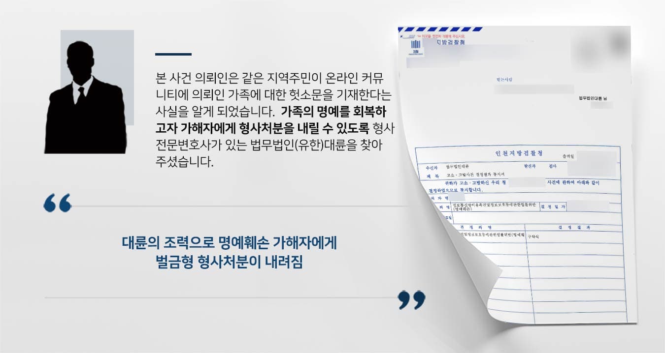 본 사건 의뢰인은 같은 지역주민이 온라인 커뮤 니티에 의뢰인 가족에 대한 헛소문을 기재한다는 사실을 알게 되었습니다.  가족의 명예를 회복하 고자 가해자에게 형사처분을 내릴 수 있도록 형사 전문변호사가 있는 법무법인(유한)대륜을 찾아 주셨습니다.     명예훼손형사고소대리