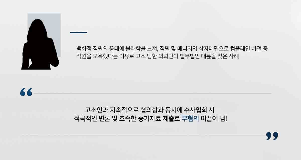 ## 백화점 컴플레인 중 모욕죄 고소당한 의뢰인 의뢰인은 백화점 직원의 응대에 불쾌함을 느껴 매장에 컴플레인을 요청했습니다.   의뢰인이 직원 및 매니저와 대화를 하던 중  "인성교육이 안 됐다", "고객 무서운 줄 알아야지" 등의  발언을 하였다는 이유로 모욕죄 고소를 당한 사안입니다.   이에 의뢰인은 법적 대응을 하기 위해 법무법인 대륜의 형사전문변호사를 찾아주었습니다.  ## 모욕죄 적용 여부 확인 법무법인 대륜은 의뢰인과의 법률상담을 통해, 모욕죄 사건처리 경험이 풍부한 3인 이상의 전문가들로 형사전문변호사팀을 구성하였습니다.   형사전문변호사팀은 고소인과 협의를 시도함과 동시에, 수사 입회 시 적극적으로 의뢰인의 입장을 주장하고, 추가 증거자료를 빠르게 제출하여 수사관과 긴밀히 소통하였습니다.  ## 혐의 없음, 모욕죄 불송치 결정 ﻿ 경찰에서는 법무법인 대륜의 주장을 받아들여 "피의자는 증거 불충분하여 혐의 없다"라는 불송치 결정을 내렸습니다.  만약 모욕죄 등 위 사례와 비슷한 상황으로 곤란을 겪고 계시다면 언제든 법무법인 대륜으로 의뢰해 주시길 바랍니다.  △ 형법 제311조(모욕) 공연히 사람을 모욕한 자는 1년 이하의 징역이나 금고 또는 200만원 이하의 벌금에 처한다.  법무법인 대륜은 법률전문가 3인 이상으로 전담팀을 구성해 전문성을 극대화하며, 해결사례를 토대로 구축한 대륜만의 소송시스템으로 의뢰하신 사건을 성공으로 이끌어 오고 있습니다.  본 소송과 관련하여 법률조력이 필요하시다면 법무법인 대륜과 함께 준비하시길 바랍니다.  ﻿