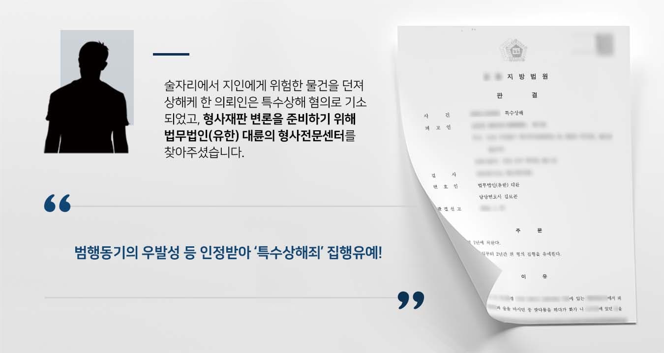 ## 술김에 특수상해죄 범한 의뢰인 의뢰인은 술자리를 함께하던 피해자와 말다툼을 하던 중 몸싸움을 벌이게 됐습니다.  의뢰인은 피해자에게 위험한 물건을 던지고 폭행하여 수주 간의 치료를 요하는 상해를 입혔습니다.  출동한 경찰관에 의해 몸싸움은 종료됐으나, 피해자는 특수상해죄 혐의로 의뢰인을 고소했습니다.  의뢰인은 잘못을 뉘우치는 한편, 형사재판 변론을 준비하기 위해 법무법인(유한) 대륜의 형사전문센터를 방문해주셨습니다.  ## 특수상해죄 실형 면하기 위해 의뢰인과의 심도 깊은 법률상담을 통해 법무법인(유한) 대륜은 3인 이상 전문가들로 형사전문변호사팀을 꾸렸습니다.   특수상해죄 사건에 특화된 형사전문변호사팀은 피해자와의 수차례 연락 끝에 원만한 합의를 이끌어냈고, 의뢰인이 바라는 대로 다음과 같이 주장하며 변론하였습니다.   ■ 피고인은 자신의 범행을 모두 인정하며, 술에 취한 나머지 우발적으로 범행을 하게 된 점 ■ 피해자와 원만한 합의를 성사했으며, 피해자 측에서도 처벌불원 의사를 밝히고 있다는 점 ■ 피고인은 동종 범죄전력이 없으며, 자진하여 상담치료를 받는 등 개전의 정을 보이고 있다는 점  ## 법원, 특수상해죄 혐의 집행유예 선고 법무법인(유한) 대륜의 조력으로 법원에서는 "피고인을 징역 1년에 처한다. 다만 이 판결 확정일부터 2년간 위 형의 집행을 유예한다"라고 판시하였습니다.  △형법 제258조의2(특수상해) ① 단체 또는 다중의 위력을 보이거나 위험한 물건을 휴대하여 제257조제1항 또는 제2항의 죄를 범한 때에는 1년 이상 10년 이하의 징역에 처한다.  만약 특수상해죄 등 위 사례와 비슷한 상황으로 곤란을 겪고 계시다면 언제든 법무법인(유한) 대륜으로 의뢰해 주시길 바랍니다.  ``` 법무법인(유한) 대륜은 법률전문가 3인 이상으로 전담팀을 구성해 전문성을 극대화하며, 해결사례를 토대로 구축한 대륜만의 소송시스템으로 의뢰하신 사건을 성공으로 이끌어 오고 있습니다. 본 소송과 관련하여 법률조력이 필요하시다면 법무법인 대륜과 함께 준비하시길 바랍니다. ```