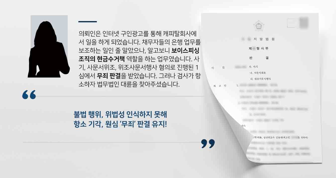 의뢰인은 인터넷 구인광고를 통해 캐피탈회사에서 일을 하게 되었습니다. 채무자들의 은행 업무를 보조하는 일인 줄 알았으나, 알고보니 보이스피싱 조직의 현금수거책 역할을 하는 업무였습니다. 사기, 사문서위조, 위조사문서행사 혐의로 진행된 1심에서 무죄 판결을 받았습니다. 그러나 검사가 항소하자 법무법인 대륜을 찾아주셨습니다. 