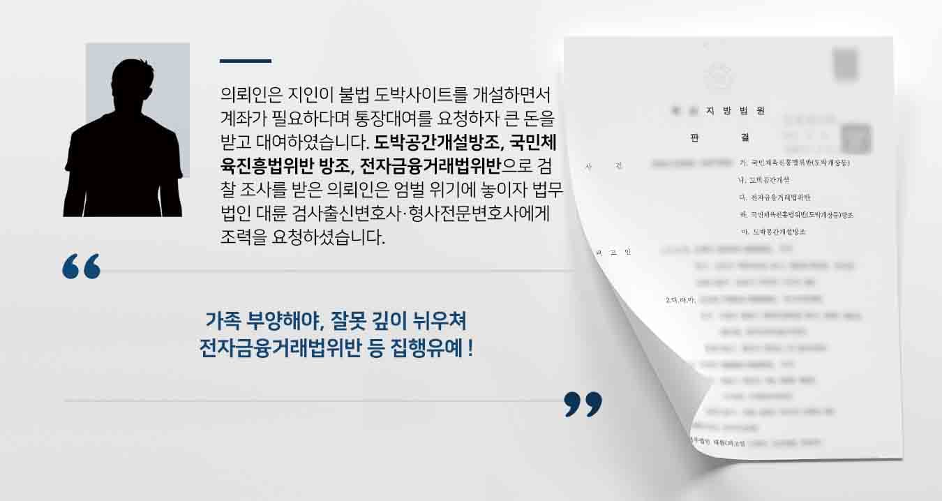 의뢰인은 지인이 불법 도박사이트를 개설하면서 계좌가 필요하다며 통장대여를 요청하자 큰 돈을 받고 대여하였습니다. 도박공간개설방조, 국민체육진흥법위반 방조, 전자금융거래법위반으로 검찰 조사를 받은 의뢰인은 엄벌 위기에 놓이자 법무법인 대륜 검사출신변호사·형사전문변호사에게 조력을 요청하셨습니다.