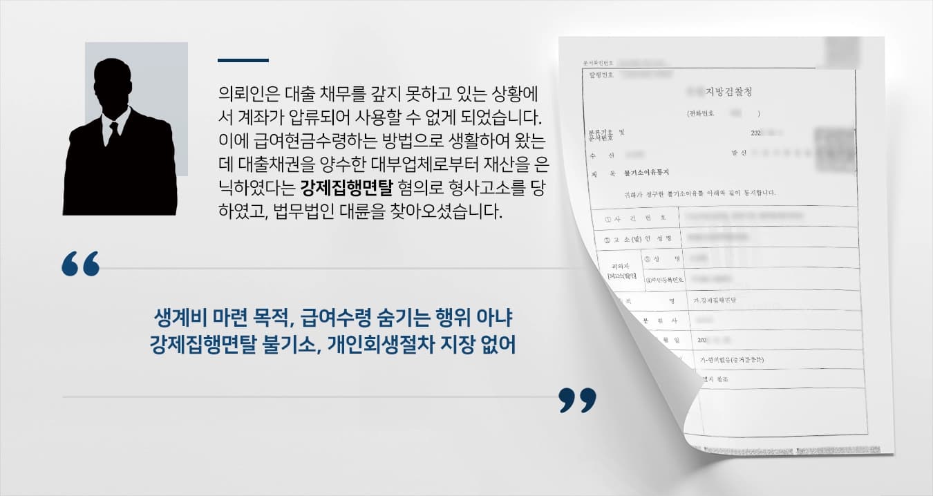 의뢰인은 대출 채무를 갚지 못하고 있는 상황에서 계좌가 압류되어 사용할 수 없게 되었습니다. 이에 급여현금수령하는 방법으로 생활하여 왔는데 대출채권을 양수한 대부업체로부터 재산을 은닉하였다는 강제집행면탈 혐의로 형사고소를 당하였고, 법무법인 대륜을 찾아오셨습니다.