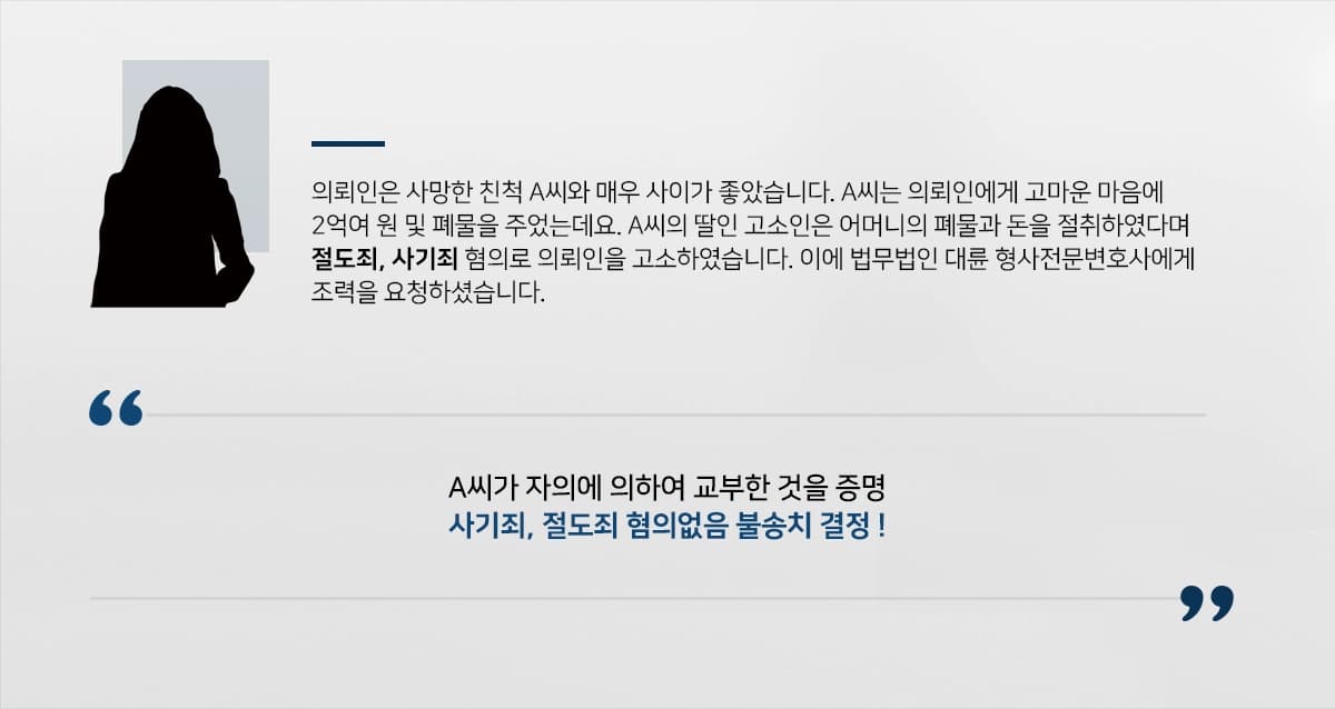 의뢰인은 사망한 친척 A씨와 매우 사이가 좋았습니다. A씨는 의뢰인에게 고마운 마음에 2억여 원 및 폐물을 주었는데요. A씨의 딸인 고소인은 어머니의 폐물과 돈을 절취하였다며 절도죄, 사기죄 혐의로 의뢰인을 고소하였습니다. 이에 법무법인 대륜 형사전문변호사에게 조력을 요청하셨습니다.