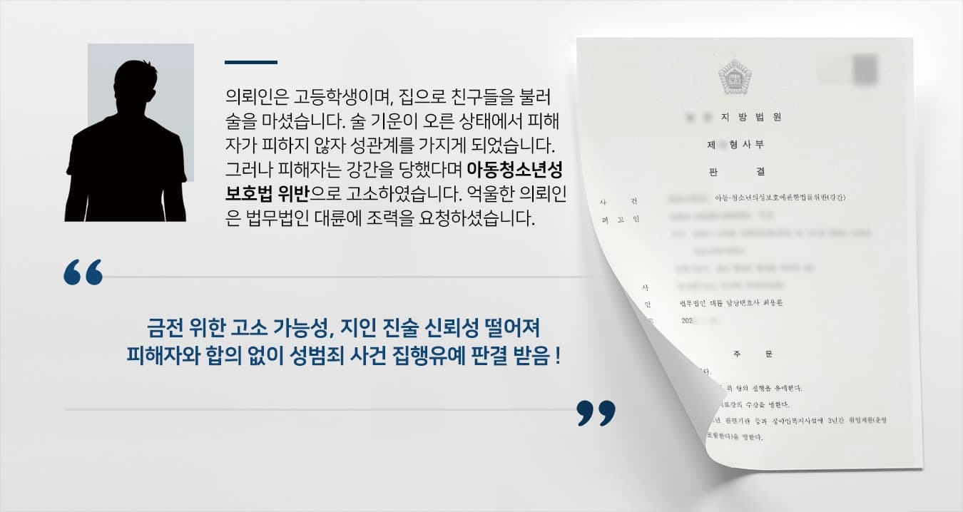 의뢰인은 고등학생이며, 집으로 친구들을 불러 술을 마셨습니다. 술 기운이 오른 상태에서 피해자가 피하지 않자 성관계를 가지게 되었습니다. 그러나 피해자는 강간을 당했다며 아동청소년성보호법 위반으로 고소하였습니다. 억울한 의뢰인은 법무법인 대륜에 조력을 요청하셨습니다.