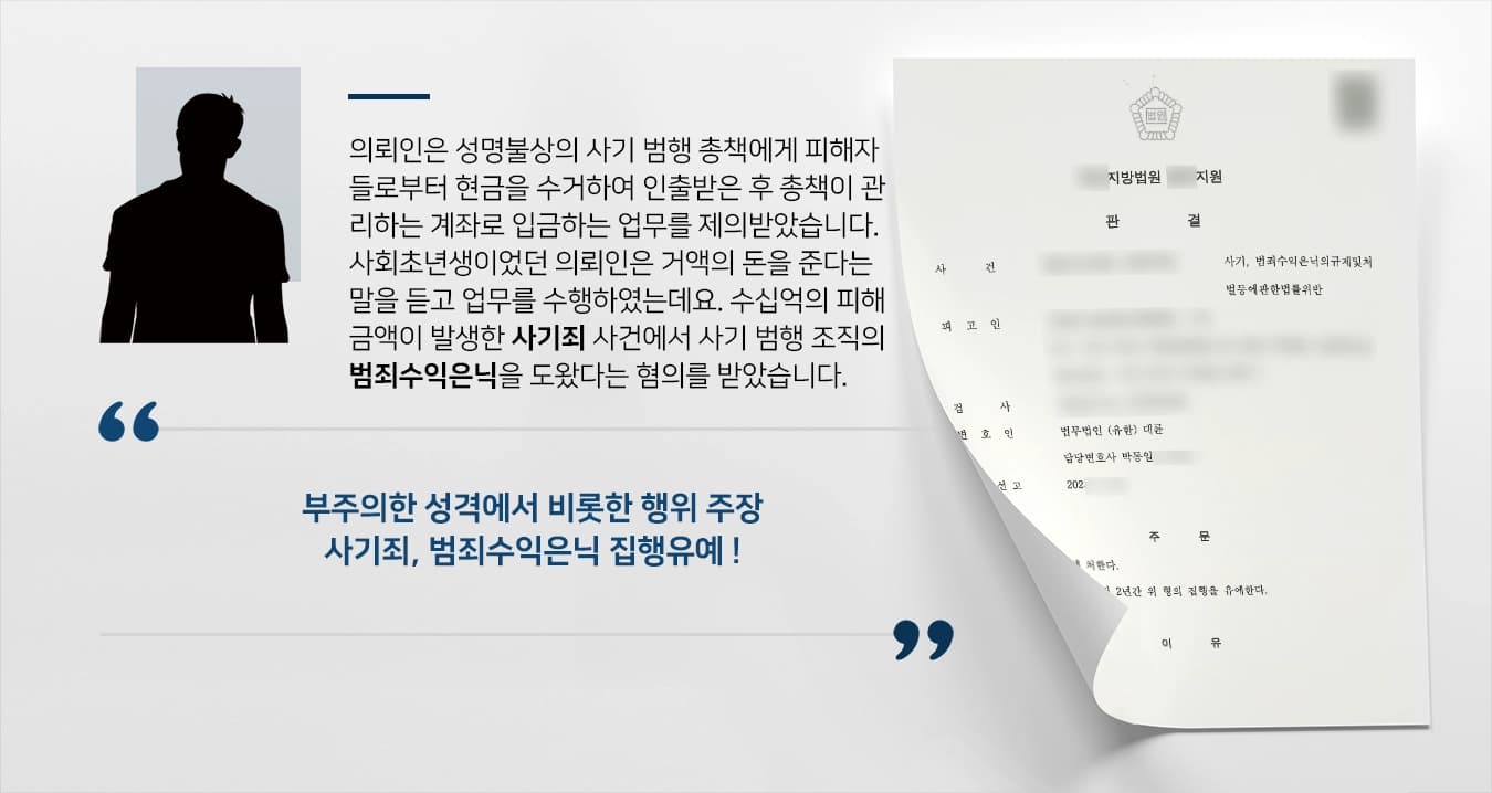 의뢰인은 성명불상의 사기 범행 총책에게 피해자들로부터 현금을 수거하여 인출받은 후 총책이 관리하는 계좌로 입금하는 업무를 제의받았습니다. 사회초년생이었던 의뢰인은 거액의 돈을 준다는 말을 듣고 업무를 수행하였는데요. 수십억의 피해금액이 발생한 사기죄 사건에서 사기 범행 조직의 범죄수익은닉을 도왔다는 혐의를 받았습니다.