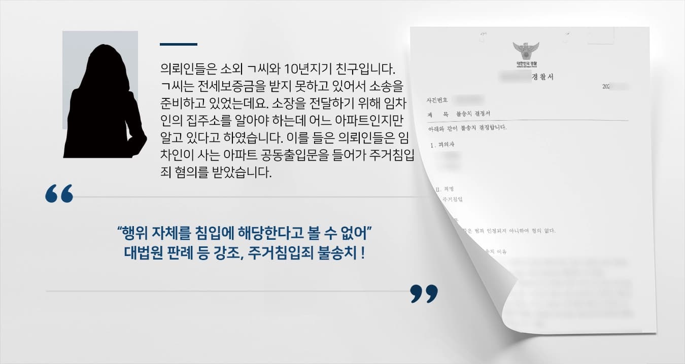 의뢰인들은 소외 ㄱ씨와 10년지기 친구입니다. ㄱ씨는 전세보증금을 받지 못하고 있어서 소송을 준비하고 있었는데요. 소장을 전달하기 위해 임차인의 집주소를 알아야 하는데 어느 아파트인지만 알고 있다고 하였습니다. 이를 들은 의뢰인들은 임차인이 사는 아파트 공동출입문을 들어가 주거침입죄 혐의를 받았습니다. 