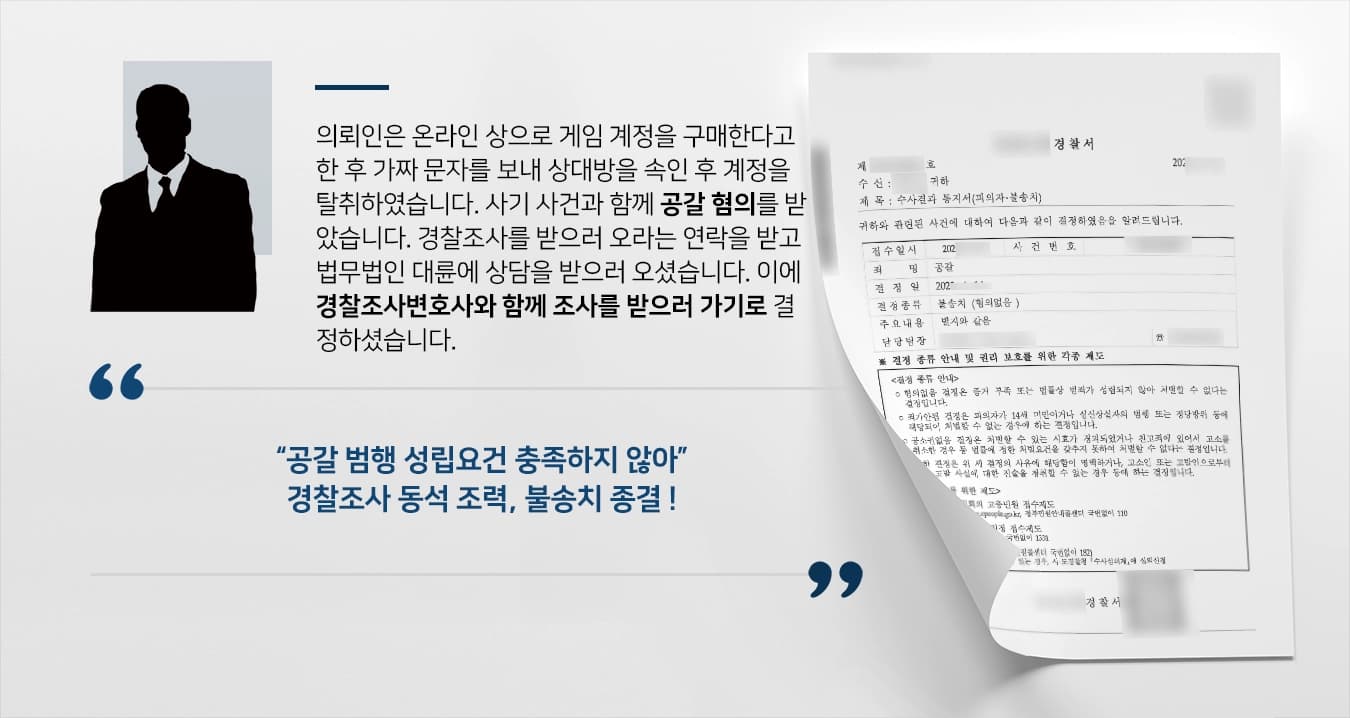 의뢰인은 온라인 상으로 게임 계정을 구매한다고 한 후 가짜 문자를 보내 상대방을 속인 후 계정을 탈취하였습니다. 사기 사건과 함께 공갈 혐의를 받았습니다. 경찰조사를 받으러 오라는 연락을 받고 법무법인 대륜에 상담을 받으러 오셨습니다. 이에 경찰조사변호사와 함께 조사를 받으러 가기로 결정하셨습니다. 