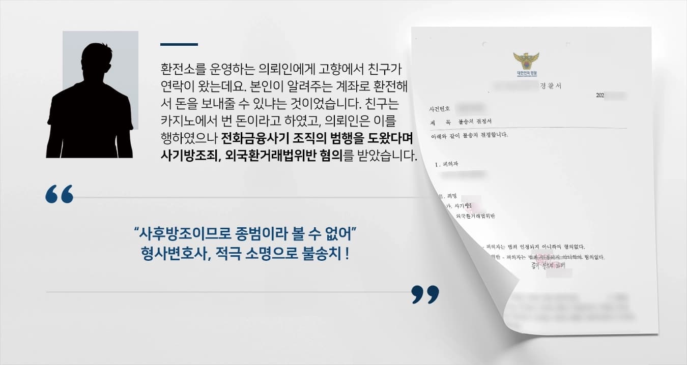 환전소를 운영하는 의뢰인에게 고향에서 친구가 연락이 왔는데요. 본인이 알려주는 계좌로 환전해서 돈을 보내줄 수 있냐는 것이었습니다. 친구는 카지노에서 번 돈이라고 하였고, 의뢰인은 이를 행하였으나 전화금융사기 조직의 범행을 도왔다며 사기방조죄, 외국환거래법위반 혐의를 받았습니다. 